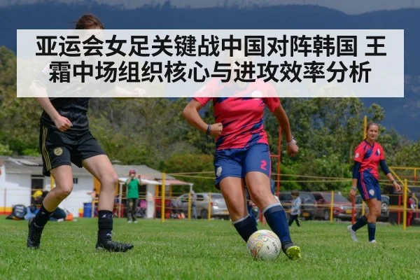 亚运会女足关键战中国对阵韩国 王霜中场组织核心与进攻效率分析 - huatihui