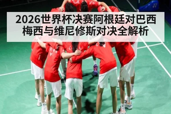 2026世界杯决赛阿根廷对巴西 梅西与维尼修斯对决全解析